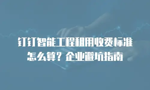 钉钉智能工程租用收费标准怎么算？企业避坑指南