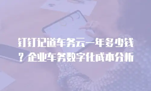 钉钉记道车务云一年多少钱？企业车务数字化成本分析