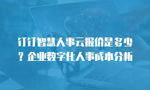 钉钉智慧人事云报价是多少？企业数字化人事成本分析