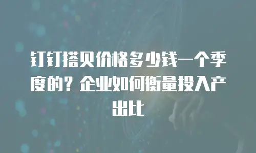 钉钉搭贝价格多少钱一个季度的？企业如何衡量投入产出比