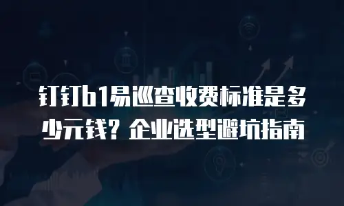 钉钉b1易巡查收费标准是多少元钱？企业选型避坑指南
