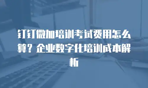 钉钉微加培训考试费用怎么算？企业数字化培训成本解析