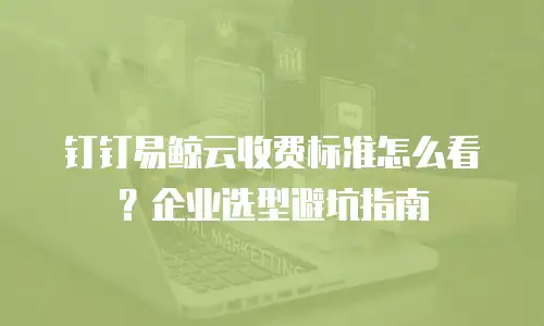 钉钉易鲸云收费标准怎么看？企业选型避坑指南