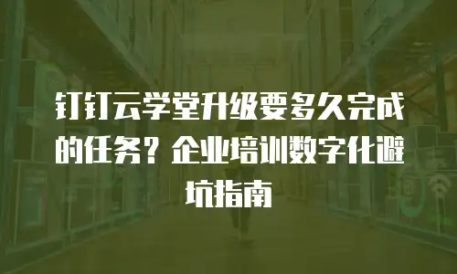 钉钉云学堂升级要多久完成的任务？企业培训数字化避坑指南