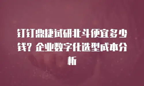 钉钉鼎捷试研北斗便宜多少钱？企业数字化选型成本分析