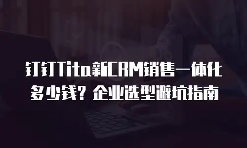 钉钉Tita新CRM销售一体化多少钱？企业选型避坑指南