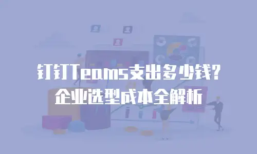 钉钉Teams支出多少钱？企业选型成本全解析