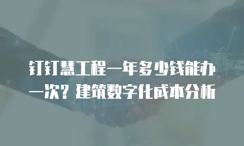 钉钉慧工程一年多少钱能办一次？建筑数字化成本分析
