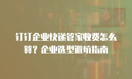 钉钉企业快递管家收费怎么算？企业选型避坑指南