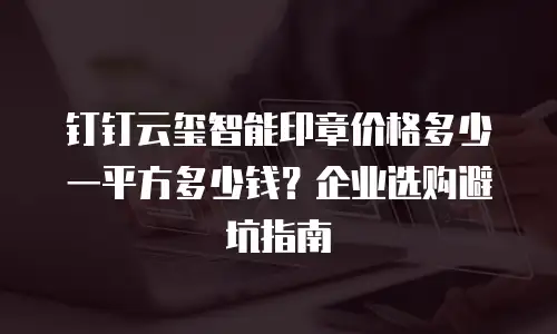 钉钉云玺智能印章价格多少一平方多少钱？企业选购避坑指南