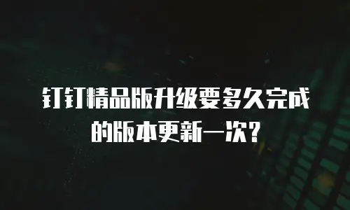 钉钉精品版升级要多久完成的版本更新一次？
