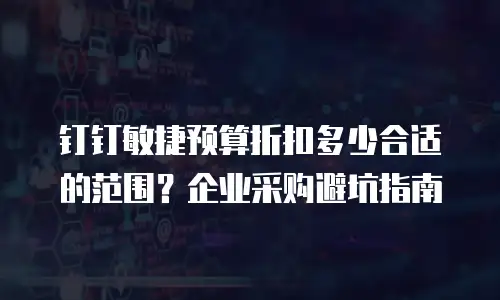 钉钉敏捷预算折扣多少合适的范围？企业采购避坑指南