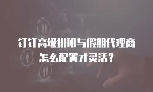钉钉高级排班与假期代理商怎么配置才灵活？