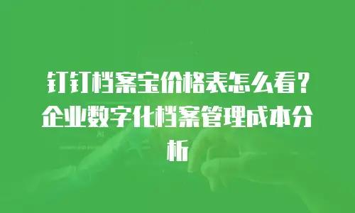 钉钉档案宝价格表怎么看？企业数字化档案管理成本分析