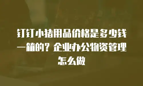 钉钉小猪用品价格是多少钱一箱的？企业办公物资管理怎么做