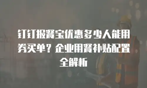 钉钉报餐宝优惠多少人能用券买单？企业用餐补贴配置全解析