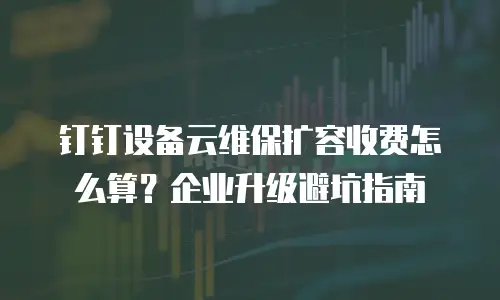 钉钉设备云维保扩容收费怎么算？企业升级避坑指南