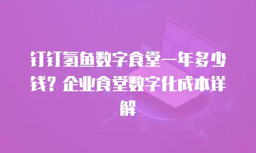 钉钉氢鱼数字食堂一年多少钱？企业食堂数字化成本详解