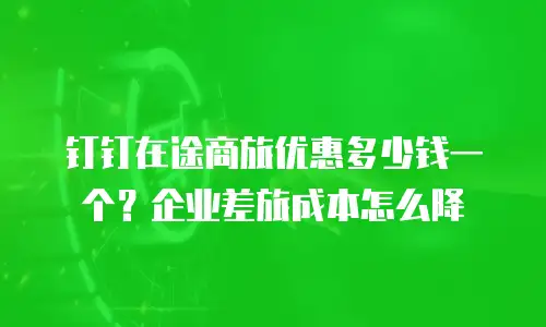 钉钉在途商旅优惠多少钱一个？企业差旅成本怎么降
