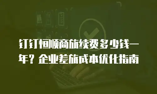 钉钉恒顺商旅续费多少钱一年？企业差旅成本优化指南