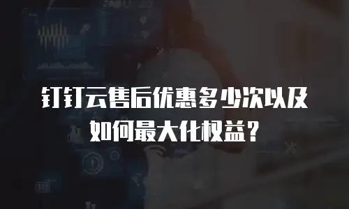钉钉云售后优惠多少次以及如何最大化权益？