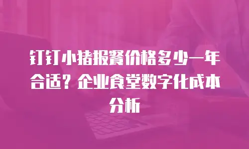 钉钉小猪报餐价格多少一年合适？企业食堂数字化成本分析