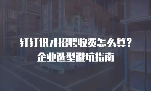 钉钉识才招聘收费怎么算？企业选型避坑指南