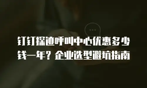 钉钉探迹呼叫中心优惠多少钱一年？企业选型避坑指南