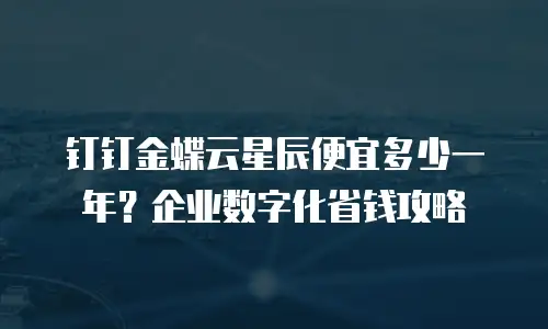 钉钉金蝶云星辰便宜多少一年？企业数字化省钱攻略