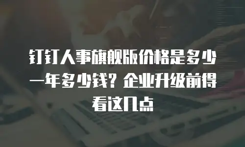 钉钉人事旗舰版价格是多少一年多少钱？企业升级前得看这几点