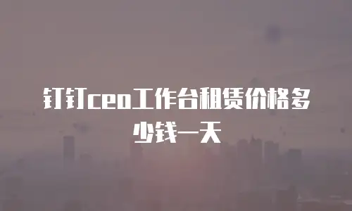 钉钉ceo工作台租赁价格多少钱一天