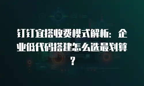 钉钉宜搭收费模式解析：企业低代码搭建怎么选最划算？