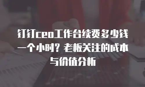 钉钉ceo工作台续费多少钱一个小时？老板关注的成本与价值分析