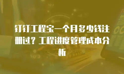 钉钉工程宝一个月多少钱注册过？工程进度管理成本分析