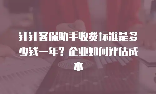 钉钉客保助手收费标准是多少钱一年？企业如何评估成本