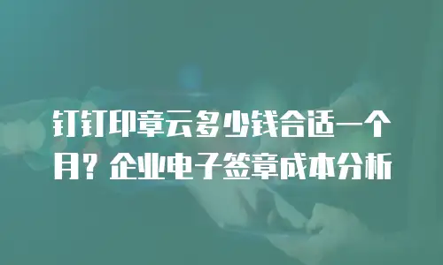 钉钉印章云多少钱合适一个月？企业电子签章成本分析
