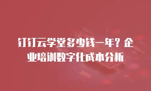 钉钉云学堂多少钱一年？企业培训数字化成本分析