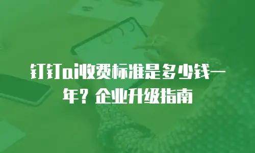 钉钉ai收费标准是多少钱一年？企业升级指南