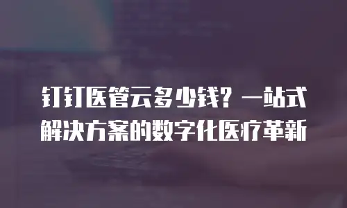 钉钉医管云多少钱？一站式解决方案的数字化医疗革新