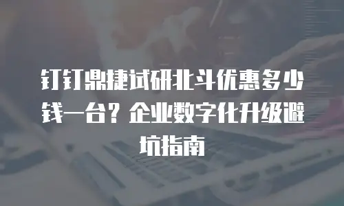 钉钉鼎捷试研北斗优惠多少钱一台？企业数字化升级避坑指南