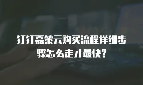 钉钉嘉策云购买流程详细步骤怎么走才最快？