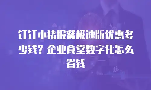 钉钉小猪报餐极速版优惠多少钱？企业食堂数字化怎么省钱