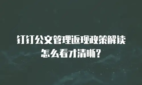 钉钉公文管理返现政策解读怎么看才清晰？