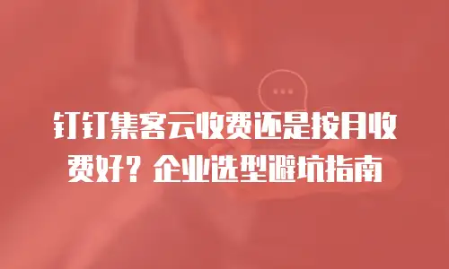 钉钉集客云收费还是按月收费好？企业选型避坑指南