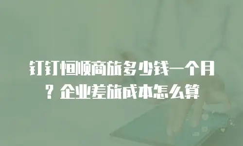 钉钉恒顺商旅多少钱一个月？企业差旅成本怎么算
