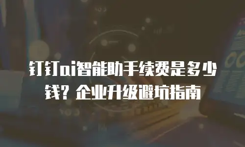 钉钉ai智能助手续费是多少钱？企业升级避坑指南