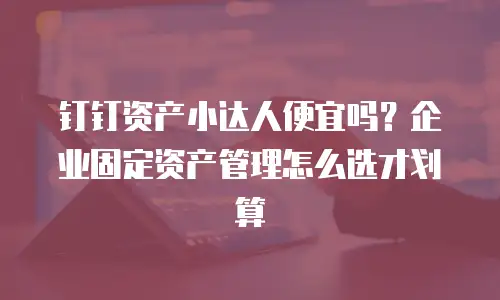 钉钉资产小达人便宜吗？企业固定资产管理怎么选才划算