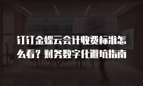 钉钉金蝶云会计收费标准怎么看？财务数字化避坑指南