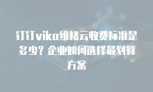 钉钉vika维格云收费标准是多少？企业如何选择最划算方案