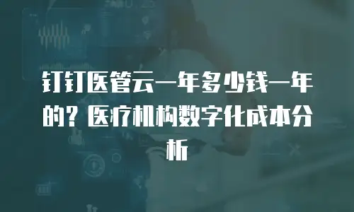 钉钉医管云一年多少钱一年的？医疗机构数字化成本分析